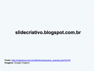 slidecriativo.blogspot.com.br




Fonte: http://redeeduca.com.br/definitivo/assuntos_quentes.php?id=49
Imagens: Google imagens
 