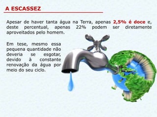 A ESCASSEZ

Apesar de haver tanta água na Terra, apenas 2,5% é doce e,
deste percentual, apenas 22% podem ser diretamente
aproveitados pelo homem.

Em tese, mesmo essa
pequena quantidade não
deveria   se     esgotar,
devido   à     constante
renovação da água por
meio do seu ciclo.
 