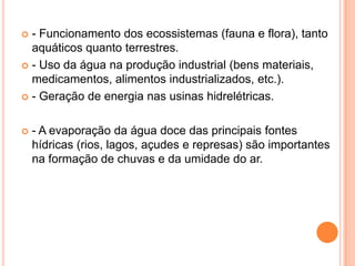  - Funcionamento dos ecossistemas (fauna e flora), tanto
aquáticos quanto terrestres.
 - Uso da água na produção industrial (bens materiais,
medicamentos, alimentos industrializados, etc.).
 - Geração de energia nas usinas hidrelétricas.
 - A evaporação da água doce das principais fontes
hídricas (rios, lagos, açudes e represas) são importantes
na formação de chuvas e da umidade do ar.
 