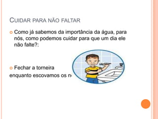 CUIDAR PARA NÃO FALTAR
 Como já sabemos da importância da água, para
nós, como podemos cuidar para que um dia ele
não falte?:
 Fechar a torneira
enquanto escovamos os nossos dentes.
 