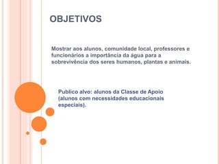 OBJETIVOS 
Mostrar aos alunos, comunidade local, professores e 
funcionários a importância da água para a 
sobrevivência dos seres humanos, plantas e animais. 
Publico alvo: alunos da Classe de Apoio 
(alunos com necessidades educacionais 
especiais). 
 