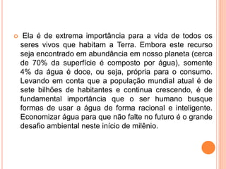  Ela é de extrema importância para a vida de todos os 
seres vivos que habitam a Terra. Embora este recurso 
seja encontrado em abundância em nosso planeta (cerca 
de 70% da superfície é composto por água), somente 
4% da água é doce, ou seja, própria para o consumo. 
Levando em conta que a população mundial atual é de 
sete bilhões de habitantes e continua crescendo, é de 
fundamental importância que o ser humano busque 
formas de usar a água de forma racional e inteligente. 
Economizar água para que não falte no futuro é o grande 
desafio ambiental neste início de milênio. 
 