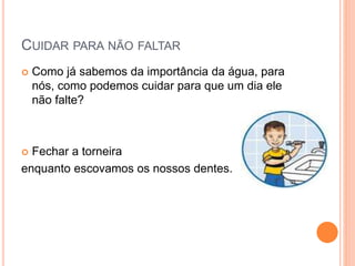 CUIDAR PARA NÃO FALTAR 
 Como já sabemos da importância da água, para 
nós, como podemos cuidar para que um dia ele 
não falte? 
 Fechar a torneira 
enquanto escovamos os nossos dentes. 
 