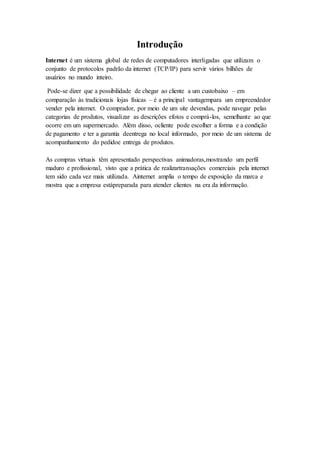 Introdução
Internet é um sistema global de redes de computadores interligadas que utilizam o
conjunto de protocolos padrão da internet (TCP/IP) para servir vários bilhões de
usuários no mundo inteiro.
Pode-se dizer que a possibilidade de chegar ao cliente a um custobaixo – em
comparação às tradicionais lojas físicas – é a principal vantagempara um empreendedor
vender pela internet. O comprador, por meio de um site devendas, pode navegar pelas
categorias de produtos, visualizar as descrições efotos e comprá-los, semelhante ao que
ocorre em um supermercado. Além disso, ocliente pode escolher a forma e a condição
de pagamento e ter a garantia deentrega no local informado, por meio de um sistema de
acompanhamento do pedidoe entrega de produtos.
As compras virtuais têm apresentado perspectivas animadoras,mostrando um perfil
maduro e profissional, visto que a prática de realizartransações comerciais pela internet
tem sido cada vez mais utilizada. Ainternet amplia o tempo de exposição da marca e
mostra que a empresa estápreparada para atender clientes na era da informação.
 