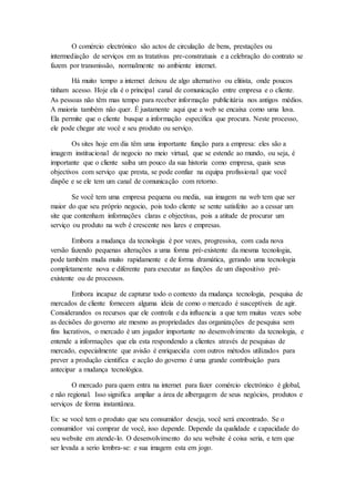 O comércio electrónico são actos de circulação de bens, prestações ou
intermediação de serviços em as tratativas pre-constratuais e a celebração do contrato se
fazem por transmissão, normalmente no ambiente internet.
Há muito tempo a internet deixou de algo alternativo ou elitista, onde poucos
tinham acesso. Hoje ela é o principal canal de comunicação entre empresa e o cliente.
As pessoas não têm mas tempo para receber informação publicitária nos antigos médios.
A maioria também não quer. É justamente aqui que a web se encaixa como uma luva.
Ela permite que o cliente busque a informação específica que procura. Neste processo,
ele pode chegar ate você e seu produto ou serviço.
Os sites hoje em dia têm uma importante função para a empresa: eles são a
imagem institucional de negocio no meio virtual, que se estende ao mundo, ou seja, é
importante que o cliente saiba um pouco da sua historia como empresa, quais seus
objectivos com serviço que presta, se pode confiar na equipa profissional que você
dispõe e se ele tem um canal de comunicação com retorno.
Se você tem uma empresa pequena ou media, sua imagem na web tem que ser
maior do que seu próprio negocio, pois todo cliente se sente satisfeito ao a cessar um
site que contenham informações claras e objectivas, pois a atitude de procurar um
serviço ou produto na web é crescente nos lares e empresas.
Embora a mudança da tecnologia é por vezes, progressiva, com cada nova
versão fazendo pequenas alterações a uma forma pré-existente da mesma tecnologia,
pode também muda muito rapidamente e de forma dramática, gerando uma tecnologia
completamente nova e diferente para executar as funções de um dispositivo pré-
existente ou de processos.
Embora incapaz de capturar todo o contexto da mudança tecnologia, pesquisa de
mercados de cliente fornecem alguma ideia de como o mercado é susceptíveis de agir.
Considerandos os recursos que ele controla e da influencia a que tem muitas vezes sobe
as decisões do governo ate mesmo as propriedades das organizações de pesquisa sem
fins lucrativos, o mercado é um jogador importante no desenvolvimento da tecnologia, e
entende a informações que ela esta respondendo a clientes através de pesquisas de
mercado, especialmente que avisão é enriquecida com outros métodos utilizados para
prever a produção cientifica e acção do governo é uma grande contribuição para
antecipar a mudança tecnológica.
O mercado para quem entra na internet para fazer comércio electrónico é global,
e não regional. Isso significa ampliar a área de albergagem de seus negócios, produtos e
serviços de forma instantânea.
Ex: se você tem o produto que seu consumidor deseja, você será encontrado. Se o
consumidor vai comprar de você, isso depende. Depende da qualidade e capacidade do
seu website em atende-lo. O desenvolvimento do seu website é coisa seria, e tem que
ser levada a serio lembra-se: e sua imagem esta em jogo.
 