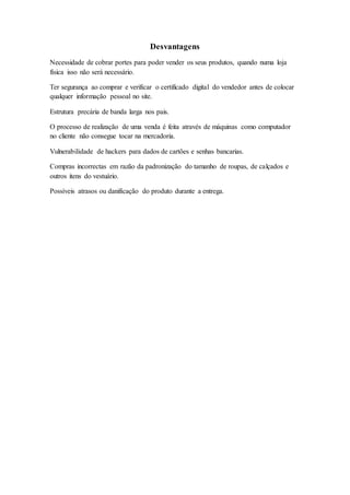 Desvantagens
Necessidade de cobrar portes para poder vender os seus produtos, quando numa loja
física isso não será necessário.
Ter segurança ao comprar e verificar o certificado digital do vendedor antes de colocar
qualquer informação pessoal no site.
Estrutura precária de banda larga nos pais.
O processo de realização de uma venda é feita através de máquinas como computador
no cliente não consegue tocar na mercadoria.
Vulnerabilidade de hackers para dados de cartões e senhas bancarias.
Compras incorrectas em razão da padronização do tamanho de roupas, de calçados e
outros itens do vestuário.
Possíveis atrasos ou danificação do produto durante a entrega.
 