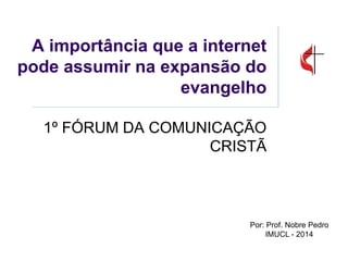 A importância que a internet pode assumir na expansão do evangelho 
1º FÓRUM DA COMUNICAÇÃO CRISTÃ 
Por: Prof. Nobre Pedro 
IMUCL - 2014  
