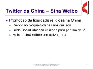 Twitter da China – Sina Weibo 
Promoção da liberdade religiosa na China 
Devido ao bloqueio chines aos cristãos 
Rede Social Chinesa utilizada para partilha de fé 
Mais de 400 milhões de utilizadores 
A importância que a internet pode assumir na expansão do Evangelho - Nobre Pedro 
12  