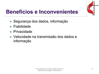 Benefícios e Inconvenientes 
Segurança dos dados, informação 
Fiabilidade 
Privacidade 
Velocidade na transmissão dos dados e informação 
A importância que a internet pode assumir na expansão do Evangelho - Nobre Pedro 
13  