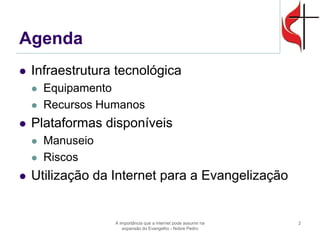 Agenda 
Infraestrutura tecnológica 
Equipamento 
Recursos Humanos 
Plataformas disponíveis 
Manuseio 
Riscos 
Utilização da Internet para a Evangelização 
A importância que a internet pode assumir na expansão do Evangelho - Nobre Pedro 
2  