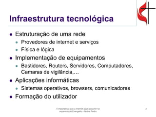 Infraestrutura tecnológica 
Estruturação de uma rede 
Provedores de internet e serviços 
Física e lógica 
Implementação de equipamentos 
Bastidores, Routers, Servidores, Computadores, Camaras de vigilância,… 
Aplicações informáticas 
Sistemas operativos, browsers, comunicadores 
Formação do utilizador 
A importância que a internet pode assumir na expansão do Evangelho - Nobre Pedro 
3  