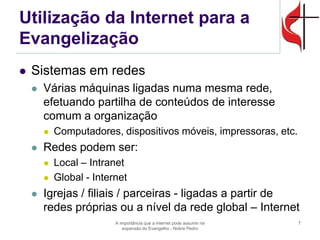 Utilização da Internet para a Evangelização 
Sistemas em redes 
Várias máquinas ligadas numa mesma rede, efetuando partilha de conteúdos de interesse comum a organização 
Computadores, dispositivos móveis, impressoras, etc. 
Redes podem ser: 
Local – Intranet 
Global - Internet 
Igrejas / filiais / parceiras - ligadas a partir de redes próprias ou a nível da rede global – Internet 
A importância que a internet pode assumir na expansão do Evangelho - Nobre Pedro 
7  