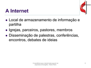 A Internet 
Local de armazenamento de informação e partilha 
Igrejas, parceiros, pastores, membros 
Disseminação de palestras, conferências, encontros, debates de ideias 
A importância que a internet pode assumir na expansão do Evangelho - Nobre Pedro 
9  