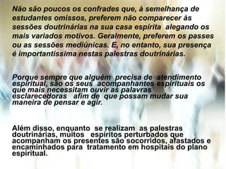 Não são poucos os confrades que, à semelhança de
estudantes omissos, preferem não comparecer às
sessões doutrinárias na sua casa espírita alegando os
mais variados motivos. Geralmente, preferem os passes
ou as sessões mediúnicas. E, no entanto, sua presença
é importantíssima nestas palestras doutrinárias.
Porque sempre que alguém precisa de atendimento
espiritual, são os seus acompanhantes espirituais os
que mais necessitam ouvir as palavras
esclarecedoras afim de que possam mudar sua
maneira de pensar e agir.
Além disso, enquanto se realizam as palestras
doutrinárias, muitos espíritos perturbados que
acompanham os presentes são socorridos, afastados e
encaminhados para tratamento em hospitais do plano
espiritual.
 