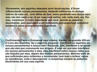Obviamente, tais espíritos detestam ouvir doutrinações. E ficam
influenciando nossos pensamentos, tentando infiltrar-se no dialogo
interno de cada um, com idéias do tipo: estou perdendo meu tempo aqui,
isso não tem nada a ver, lá em casa está melhor, não volto mais, etc. Por
isso, insistimos: é muito importante que você assista as palestras
doutrinárias pois equivalem a um tratamento psicoespiritual, extensivo
também a esses acompanhantes espirituais..
Confirmando Paulo e Emmanuel aqui citados, Kardec, na questão 459 em
O Livro dos Espíritos, faz a seguinte pergunta: interferem os espíritos em
nossos pensamentos e nossa vida? Resposta: Sim, interferem a tal ponto
que são eles que comumente vos dirigem. E uma vez que eles interferem
em nossos pensamentos e atos, eles interferem sobre nossas vidas, que
são forjadas por atos, depois dos nossos pensamentos. Motivos mais do
que suficientes para voltarmos a recomendar, com toda a ênfase: vença
as resistências, evite o desculpismo e compareça sempre às palestras
doutrinárias em sua casa espírita.
 