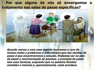 – Por que alguns de nós só enxergamos o
tratamento nas salas de passe específicas?
Quando vamos a uma casa espírita buscamos a cura de
nossos males e problemas e entendemos que nas sessões de
passe é que encontraremos a solução. Podemos ver na sala
de passe a movimentação de pessoas, o processo de passe
tem suas técnicas, enquanto que na palestra ficamos
sentados e imóveis e, aparentemente, nada acontece.
 