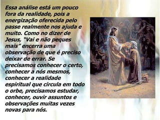 Essa análise está um pouco
fora da realidade, pois a
energização oferecida pelo
passe realmente nos ajuda e
muito. Como no dizer de
Jesus, “Vai e não peques
mais” encerra uma
observação de que é preciso
deixar de errar. Se
precisamos conhecer o certo,
conhecer a nós mesmos,
conhecer a realidade
espiritual que circula em todo
o orbe, precisamos estudar,
conhecer, ouvir assuntos e
observações muitas vezes
novas para nós.
 