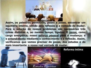 Assim, as palestras permitirão, passo a passo, encontrar um
equilíbrio interno, obtido pela reflexão e a vontade de mudar.
Para a solução de nossos problemas são necessárias três
coisas distintas e, ao mesmo tempo, ligadas: O passe, como
carga energética; nosso esforço pessoal para a mudança; e
o entendimento mediante o conhecimento e a reflexão. Assim,
verificamos que vamos precisar do passe, dos estudos e do
mais importante: a nossa real vontade de mudar.
Reforma intima
 