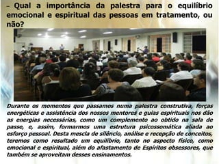 – Qual a importância da palestra para o equilíbrio
emocional e espiritual das pessoas em tratamento, ou
não?
Durante os momentos que passamos numa palestra construtiva, forças
energéticas e assistência dos nossos mentores e guias espirituais nos dão
as energias necessárias, como um complemento ao obtido na sala de
passe, e, assim, formarmos uma estrutura psicossomática aliada ao
esforço pessoal. Desta mescla de silêncio, análise e recepção de conceitos,
teremos como resultado um equilíbrio, tanto no aspecto físico, como
emocional e espiritual, além do afastamento de Espíritos obsessores, que
também se aproveitam desses ensinamentos.
 