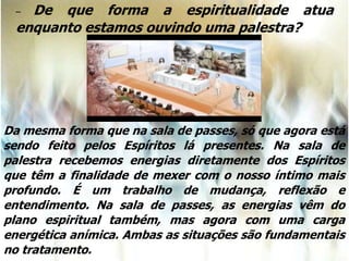 – De que forma a espiritualidade atua
enquanto estamos ouvindo uma palestra?
Da mesma forma que na sala de passes, só que agora está
sendo feito pelos Espíritos lá presentes. Na sala de
palestra recebemos energias diretamente dos Espíritos
que têm a finalidade de mexer com o nosso íntimo mais
profundo. É um trabalho de mudança, reflexão e
entendimento. Na sala de passes, as energias vêm do
plano espiritual também, mas agora com uma carga
energética anímica. Ambas as situações são fundamentais
no tratamento.
 