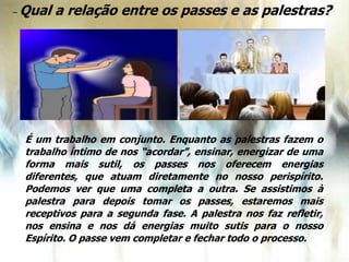 – Qual a relação entre os passes e as palestras?
É um trabalho em conjunto. Enquanto as palestras fazem o
trabalho íntimo de nos “acordar”, ensinar, energizar de uma
forma mais sutil, os passes nos oferecem energias
diferentes, que atuam diretamente no nosso perispírito.
Podemos ver que uma completa a outra. Se assistimos à
palestra para depois tomar os passes, estaremos mais
receptivos para a segunda fase. A palestra nos faz refletir,
nos ensina e nos dá energias muito sutis para o nosso
Espírito. O passe vem completar e fechar todo o processo.
 