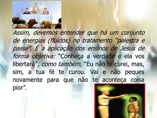 Assim, devemos entender que há um conjunto
de energias (fluidos) no tratamento “palestra e
passe”. É a aplicação dos ensinos de Jesus de
forma objetiva: “Conheça a verdade e ela vos
libertará”, como também, “Eu não te curei, mas,
sim, a tua fé te curou. Vai e não peques
novamente para que não te aconteça coisa
pior”.
 