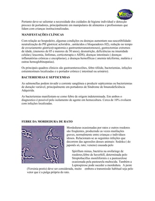 Portanto deve-se salientar a necessidade dos cuidados de higiene individual e detecção
precoce de portadores, principalmente em manipulares de alimentos e profissionais que
lidam com crianças institucionalizadas.
MANIFESTAÇÕES CLÍNICAS
Com relação ao hospedeiro, algumas condições ou doenças aumentam sua suscetibilidade:
neutralização do PH gástrico( acloridria , antiácidos e bloqueadores H2), redução no tempo
de esvaziamento gástrico(vagatomia e gastroenteroanastomoses), gastrectomias extremos
de idade, (menores de 05 e maiores de 50 anos), desnutrição, deficiências na imunidade
celular,( leucemia, linfomas, corticoterapia e AIDS), doenças intestinais ( doenças
inflamatórias crônicas e encoplasias), e doenças hemofílicas ( anemia talciforme, malária e
outras hemoglobinopatias).
Os principais quadros clínicos são gastroenterocolites, febre tifóide, bacteriemias, infeções
estraintestinais localizadas e o portador crônico ( intestinal ou urinário).
BACTERIEMIAS E SEPTICEMIAS
As salmonellas podem invadir a corrente sangüínea e produzir septicemias ou bacteriemias
de duração variável, principalmente em portadores de Síndrome de Imunodeficiência
Adquirida.
As bacteriemias manifestam-se como febre de origem indeterminada. Em ambos o
diagnostico é possível pelo isolamento de agente em hemocultura. Cerca de 10% evoluem
com infeções localizadas.
FEBRE DA MORDEDURA DE RATO
Mordeduras ocasionadas por ratos e outros roedores
são freqüentes, produzindo as vezes mutilações
graves, normalmente entre crianças e indivíduos
idosos. Relacionam-se as seguintes infeções que
decorrem das agressões desses animais: Sodoku ( do
japonês só, rato; veneno) causada pelo
Spirillum minus, bactéria na orofaringe de
roedores,febre de haverhill, determinada pelo
Streptobacillus moniliformis e a pasteurelose
ocasionada pela pasteurela multocida. Também a
Leptospirose pode suceder a mordedura. A peste
(Yersinia pestis) deve ser considerada, muito embora a transmissão habitual seja pelo
vetor que é a pulga própria do rato.
 
