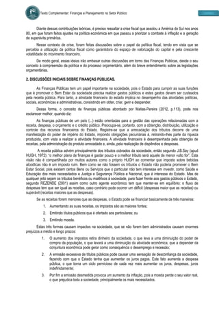 Texto Complementar: Finanças e Planejamento no Setor Público
Diante dessas contribuições teóricas, é preciso ressaltar a crise fiscal que assolou a América do Sul nos anos
80, em que foram feitos ajustes na política econômica em que passou a priorizar o combate à inflação e a geração
de superávits primários.
Nesse contexto de crise, foram feitas discussões sobre o papel da política fiscal, tendo em vista que se
percebia a utilização da política fiscal como garantidora do espaço de valorização do capital e pela crescente
volatilidade do movimento financeiro.
De modo geral, essas ideias irão embasar outras discussões em torno das Finanças Públicas, desde o seu
conceito à compreensão da política e do processo orçamentário, além do breve entendimento sobre as legislações
orçamentárias.
2. DISCUSSÕES INICIAIS SOBRE FINANÇAS PÚBLICAS.
As Finanças Públicas tem um papel importante na sociedade, pois o Estado para cumprir as suas funções
que é promover o Bem Estar da sociedade precisa realizar gastos públicos e estes gastos devem ser custeados
pela receita pública. Para tanto, a atividade financeira do estado implica no desempenho das atividades políticas,
sociais, econômicas e administrativas, consistindo em obter, criar, gerir e despender.
Dessa forma, o conceito de finanças públicas abordado por Matias-Pereira (2012, p.113), pode nos
esclarecer melhor, quando diz:
As finanças públicas de um país (...) estão orientadas para a gestão das operações relacionadas com a
receita, despesa, o orçamento e o crédito público. Preocupa-se, portanto, com a obtenção, distribuição, utilização e
controle dos recursos financeiros do Estado. Registre-se que a arrecadação dos tributos decorre de uma
manifestação do poder de império do Estado, impondo obrigações pecuniárias à, retirando-lhes parte da riqueza
produzida, com vista a realizar a atividade financeira. A atividade financeira é desempenhada pela obtenção de
receitas, pela administração do produto arrecadado e, ainda, pela realização de dispêndios e despesas.
A receita pública advém principalmente dos tributos cobrados da sociedade, então segundo J.B.Say (apud
HUGH, 1972): “o melhor plano de finanças é gastar pouco e o melhor tributo será aquele de menor vulto for”. Esta
visão não é compartilhada por muitos autores como o próprio HUGH ao comentar que imposto sobre bebidas
alcoólicas não é um imposto ruim. Bem como se não fossem os tributos o Estado não poderia promover o Bem
Estar Social, pois existem certos Bens ou Serviços que o particular não tem interesse em investir, como Saúde e
Educação dos mais necessitados e Justiça e Segurança Pública e Nacional, que é interesse do Estado. Mas de
qualquer jeito sejam os tributos benéficos ou maléficos à sociedade, para fazer frente aos gastos públicos o Estado,
segundo REZENDE (2001) assim como outro agente econômico tem que manter-se em equilíbrio: o fluxo de
despesas tem que ser igual as receitas, caso contrário pode ocorrer um déficit (despesas maior que as receitas) ou
superávit (receitas maiores que as despesas).
Se as receitas forem menores que as despesas, o Estado pode se financiar basicamente de três maneiras:
1. Aumentando as suas receitas, os impostos são as maiores fontes;
2. Emitindo títulos públicos que é ofertado aos particulares; ou
3. Emitindo moeda.
Estas três formas causam impactos na sociedade, que se não forem bem administrados causam enormes
prejuízos a médio e longo prazos:
1. O aumento dos impostos retira dinheiro da sociedade, o que leva a uma diminuição do poder de
compra da população, o que levará a uma diminuição da atividade econômica, que a depender da
conjuntura econômica pode gerar como consequência o desemprego e recessão;
2. A emissão excessiva de títulos públicos pode causar uma sensação de desconfiança da sociedade,
fazendo com que o Estado tenha que aumentar os juros pagos. Este fato aumenta a despesa
pública, o que torna um ciclo pernicioso de cada vez mais aumentar os juros, despesas, juros
indefinidamente;
3. Por fim a emissão desmedida provoca um aumento da inflação, pois a moeda perde o seu valor real,
o que prejudica toda a sociedade, principalmente os mais necessitados.
 