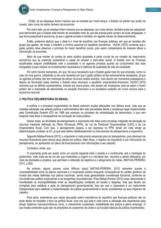 Texto Complementar: Finanças e Planejamento no Setor Público
Então, se as despesas forem maiores que as receitas por muito tempo, o Estado vai perder seu poder de
investir, bem como irá retirar dinheiro da economia.
Por outro lado, se as receitas forem maiores que as despesas, por muito tempo, também pode ser prejudicial,
pois demonstra que o Estado está tirando da sociedade mais do que ele precisa para cumprir as suas obrigações, o
que torna prejudicial à economia, já que o agente privado é também um agente indutor do desenvolvimento.
Então, podemos deduzir que o ideal é o nível de equilíbrio nas finanças públicas, em que as receitas são
iguais aos gastos, de modo a interferir o mínimo possível no equilíbrio econômico. HUGH (1972) comenta que o
gasto público deve observar o princípio do maior benefício social, pois assim compensaria de maneira eficaz a
intervenção na economia.
Além de que manter as contas do setor público ajustadas é parte crucial de um modelo de crescimento
econômico que se pretenda sustentável e capaz de ampliar o bem-estar social. O Estado com as Finanças
equilibradas adquire credibilidade ante a sociedade e os agentes privados quanto ao cumprimento das suas
obrigações e para realizar os investimentos necessários á melhoria da qualidade de vida da sociedade.
Por certo haverá momentos, em que, far-se-á necessário que o Estado gaste mais do que arrecada, como no
caso de uma guerra, catástrofe ou de uma recessão em que o gasto público se faz extremamente necessário, já que
os agentes privados não tem interesse de alocar recursos nestes eventos, mas devem ser momentos passageiros e
depois de terminado estes eventos o Estado deve recompor o equilíbrio orçamentário-financeiro. HUGH (1972)
comenta que os déficits orçamentários, mesmo por breve prazo, não devem ser excessivos, pois se assim o forem
podem dar a impressão de descontrole na situação financeira e os resultados poderão ser muito nocivos para a
economia nacional.
3. POLÍTICA ORÇAMENTÁRIA DO BRASIL.
A política e o processo orçamentário do Brasil sofreram muitas alterações nos últimos anos, visto que as
medidas adotadas nas esferas política e administrativa têm sido percebidas desde o arcabouço legal implementado
pela Constituição Federal (CF) de 1988 aos avanços no processo de consolidação da democracia, o que vem
exigindo mais ética e transparência na condução da coisa pública.
Desse modo, as atividades de planejamento e orçamento são tidas como processo integrado de alocação de
recursos mediante definição do Plano Plurianual (PPA), da Lei de Diretrizes Orçamentárias (LDO) e da Lei
Orçamentária Anual. Com isso, o planejamento passou a ser expresso no PPA, tendo em vista atingir as
determinações contidas na CF, já que esta definiu detalhadamente os instrumentos de planejamento e orçamento.
Segundo Matias-Pereira (2012) o orçamento é instrumento essencial para os planejadores, pois precisam de
recursos financeiros para colocar seus planos em prática. Além disso, o objetivo do orçamento é ser instrumento de
planejamento, ao apresentar um plano de financiamento com informações a seu respeito.
Considera, ainda, que
O orçamento pode ser aceito como um acordo especial entre o estado e o contribuinte, sob a mediação do
parlamento, visto tratar-se de um ato que materializa a origem e o montante dos recursos a serem efetuados, por
meio de atividades e projetos, que permitem a obtenção de objetivos e o atingimento de metas. (MATIAS-PEREIRA,
2012, p.302)
No entanto, alguns autores como Affonso (apud MATIAS-PEREIRA, 2012) advertem quanto à
incompatibilidade entre os planos nacionais e o orçamento público enquanto consequência do caráter genérico de
muitas das metas definidas nos planos nacionais, sendo essa generalidade considerada funcional, conforme as
conveniências politico-corporativas e as barganhas circunstanciais. Para Matias-Pereira (2012) essa desconexão é
manifestada na incompatibilidade entre as classificações contábeis de receita e despesa, mas que devem ser
corrigidas para viabilizar a ação do planejamento governamental. Isso por que o orçamento é um instrumento
indispensável para viabilizar a implementação da política governamental e tornar consistentes os seus objetivos de
trabalho.
Para tanto, entende-se que nessa discussão sobre importância do equilíbrio das finanças públicas não se
pode deixar de ressaltar o foco na política fiscal, uma vez que esta é vista como a utilização dos orçamentos para
atingir objetivos macroeconômicos como, o crescimento sustentado, estabilidade dos preços e pleno emprego. O
que implica entender quais são os propósitos do orçamento da União e as funções básicas da política orçamentária.
 