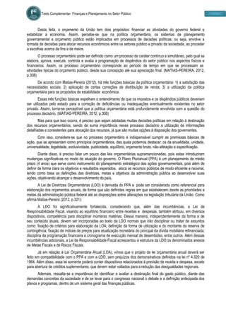 Texto Complementar: Finanças e Planejamento no Setor Público
Desta feita, o orçamento da União tem dois propósitos: financiar as atividades do governo federal e
estabilizar a economia. Assim, percebe-se que na política orçamentária, os sistemas de planejamento
governamental e orçamento público estão implicados em processos de decisões políticas, ou seja, envolve a
tomada de decisões para alocar recursos econômicos entre os setores público e privado da sociedade, ao proceder
a escolhas acerca de fins e de meios.
O processo orçamentário pode ser definido como um processo de caráter contínuo e simultâneo, pelo qual se
elabora, aprova, executa, controla e avalia a programação de dispêndios do setor público nos aspectos físicos e
financeiros. Assim, os processo orçamentário corresponde ao período de tempo em que se processam as
atividades típicas do orçamento público, desde sua concepção até sua apreciação final. (MATIAS-PEREIRA, 2012,
p.308)
De acordo com Matias-Pereira (2012), há três funções básicas da política orçamentária: 1) a satisfação das
necessidades sociais; 2) aplicação de certas correções de distribuição de renda; 3) a utilização da política
orçamentária para os propósitos de estabilidade econômica.
Essas três funções básicas espelham o entendimento de que os impostos e os dispêndios públicos deveriam
ser utilizados pelo estado para a correção de deficiências ou inadequações eventualmente existentes no setor
privado. Assim, torna-se perceptível que a política orçamentária está profundamente envolvida com a questão do
processo decisório. (MATIAS-PEREIRA, 2012, p.308)
Mas para que isso ocorra, é preciso que sejam adotadas muitas decisões políticas em relação à destinação
dos recursos orçamentários, sendo de suma importância nesse processo decisório a utilização de informações
detalhadas e consistentes para alocação dos recursos, já que são muitas opções à disposição dos governantes.
Com isso, considera-se que no processo orçamentário é indispensável cumprir as premissas básicas de
ação, que se apresentam como princípios orçamentários, das quais podemos destacar: os da anualidade, unidade,
universalidade, legalidade, exclusividade, publicidade, equilíbrio, orçamento bruto, não-afetação e especificação.
Diante disso, é preciso falar um pouco das leis orçamentárias supramencionadas, pois estas introduziram
mudanças significativas no modo de atuação do governo. O Plano Plurianual (PPA) é um planejamento de médio
prazo (4 anos) que serve como instrumento do planejamento estratégico das ações governamentais, pois além de
definir de forma clara os objetivos e resultados esperados, aloca os recursos públicos de modo eficiente e racional,
tendo como base as definições das diretrizes, metas e objetivos da administração pública ao desenvolver suas
ações, objetivando alcançar o desenvolvimento do país.
A Lei de Diretrizes Orçamentárias (LDO) é derivada do PPA e pode ser considerada como referencial para
elaboração dos orçamentos anuais, de forma que são definidas regras em que estabelecem desde as prioridades e
metas da administração pública federal até as disposições sobre alterações na legislação tributária da União. Como
afirma Matias-Pereira (2012, p.321):
A LDO foi significativamente fortalecida, considerando que, além das incumbências, a Lei de
Responsabilidade Fiscal, visando ao equilíbrio financeiro entre receitas e despesas, também atribuiu, em diversos
dispositivos, competência para disciplinar inúmeras matérias. Dessa maneira, independentemente da forma e de
seu conteúdo atuais, devem ser incorporadas ao texto da LDO normas que irão disciplinar ou tratar de assuntos
como: fixação de critérios para elaboração da LOA; definição da forma de utilização e do montante da reserva de
contingência; fixação de índices de preços para atualização monetária do principal da dívida mobiliária refinanciada;
disciplina da programação financeira e cronograma de execução mensal de desembolso, entre outros. Além dessas
incumbências adicionais, a Lei de Responsabilidade Fiscal acrescentou à estrutura da LDO os denominados anexos
de Metas Fiscais e de Riscos Fiscais.
Já em relação à Lei Orçamentária Anual (LOA), vimos que o projeto de lei orçamentária anual deverá ser
feito em compatibilidade com o PPA e com a LDO, sem prejuízos dos demonstrativos definidos na lei nº 4.320 de
1964. Além disso, essa lei somente poderá conter dispositivos relacionados à previsão de receita e despesa, exceto
para abertura de créditos suplementares, que devem estar voltados para a redução das desigualdades regionais.
Ademais, ressalta-se a importância de identificar e avaliar a destinação final do gasto público, diante das
demandas concretas da sociedade e de se levar para o congresso nacional o debate e a definição antecipada dos
planos e programas, dentro de um sistema geral das finanças públicas.
 