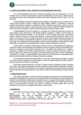 Texto Complementar: Finanças e Planejamento no Setor Público
4. A BUSCA DE EQUILÍBRIO FISCAL POR MEIO DE LEI DE RESPONSABILIDADE FISCAL
A Lei de Responsabilidade Fiscal (LRF) é oficialmente identificada como Lei Complementar nº 101 cuja
finalidade é impor o controle dos gastos públicos através do estabelecimento de normas para a gestão fiscal que,
resumidamente apontam para a necessidade do equilíbrio entre receitas e despesas, assim diz o artigo 1º, § 1º da
LRF, 2000:
A responsabilidade na gestão fiscal pressupõe a ação planejada e transparente, em que se previnem riscos e
corrigem desvios capazes de afetar o equilíbrio das contas públicas, mediante o cumprimento de metas de
resultados entre receitas e despesas e a obediência a limites e condições no que tange a renúncia de receita,
geração de despesas com pessoal, da seguridade social e outras, dívidas consolidada e mobiliária, operações de
crédito, inclusive por antecipação de receita, concessão de garantia e inscrição em Restos a Pagar.
A responsabilidade de que trata a referida Lei é a imposição de um código de conduta para o exercício da
gestão pública do país valendo para os três Poderes (Executivo, Legislativo e Judiciário), das três esferas de
governo (Federal, Estadual e Municipal). A LRF veio dar fim à “farra” de gastos. Agora, todos os governantes
passam a obedecer as normas e os limites para administrar as finanças, prestando contas do quanto e como
gastaram os recursos do erário: Os Estados e Municípios só podem executar ações previamente planejadas de
acordo com as limitações da disponibilidade financeira do exercício financeiro vigente. Cada despesa exige uma
receita, logo, não se deve gastar além da arrecadação. Quando os gastos extrapolam as receitas acontece o déficit
orçamentário, o que significa irresponsabilidade fiscal, e resulta no quadro de desequilíbrio econômico.
A LRF disciplinou a conduta dos administradores públicos impondo-os à responsabilidade do planejamento
de ações com vistas a maior transparência nas prestações de contas e de gastos controlados e administrados sob o
princípio da prioridade de ações públicas. Observa-se que a nova gestão fiscal encontra-se em evolução e
vislumbra-se a realidade de um cenário social saudável onde o exercício da gestão pública estará centrado no
direito do cidadão. Para o alcance de seus objetivos, a LRF apoia-se sobre quatro pilares, a saber: o planejamento,
a transparência, o controle e a responsabilidade os quais adotam uma nova conduta para o administrador público
balizada na ética da gestão fiscal face aos superiores interesses da população.
A LRF representa o êxito da administração pública. Por meio dela, os governantes são obrigados a respeitar
as normas e limites para administrar os recursos públicos, sob pena de severas sanções sendo assim, forçados a
prestar contas do quanto arrecadam e como gastam.
Embora esses aspectos sejam fatos, a LRF não é a solução de todos os problemas do país, pois existem
ainda muitas outras reformas que precisam ser feitas a exemplo da reforma tributária, previdenciária, judiciária e
política, mas, a LRF pode ser considerada como um instrumento desencadeador que abre portas para uma grande
revolução eliminando dos ambientes públicos a cínica cultura marcada pela irresponsabilidade, corrupção e falta de
ética.
5. CONSIDERAÇÕES FINAIS
Pelo exposto neste trabalho, conclui-se que a economia brasileira, através dos seus instrumentos de política
orçamentária e legislações pertinentes como a Lei de Responsabilidade Fiscal possibilita uma maior participação da
sociedade nos procedimentos administrativos para garantir lisura na consecução das atividades financeiras e o
controle das Finanças Públicas. Desse modo, um equilíbrio das Finanças Públicas de um Estado promove a longo
prazo um maior crescimento econômico, pois melhora a eficiência dos gastos públicos bem como nos
investimentos, além de diminuir as pressões inflacionárias e a carga tributária.
6. REFERÊNCIAS
HUGH, Dalton. Princípios de Finanças Públicas. Tradução de Maria de Lourdes Modiano, ver. Por Aliomar
Baleeiro. 2 ed. Rio de Janeiro: Fundação Getúlio Vargas, 1972.
MATIAS-PEREIRA, José. Curso de Administração Pública. 3ª ed. São Paulo: Atlas, 2010.
MATIAS-PEREIRA, José. Finanças Públicas. 6ª ed. São Paulo: Atlas, 2012.
REZENDE, Fernando Antônio. Finanças Públicas. 2ª ed. São Paulo: Atlas, 2001.
Disponível em: <http://www.gestaouniversitaria.com.br/artigos/a-importancia-das-financas-publicas-equilibradas-
para-o-desenvolvimento-economico-de-um-pais>
 