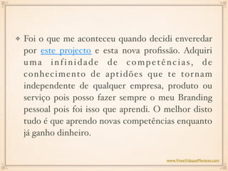 Foi o que me aconteceu quando decidi enveredar
por este projecto e esta nova proﬁssão. Adquiri
uma infinidade de competências, de
conhecimento de aptidões que te tornam
independente de qualquer empresa, produto ou
serviço pois posso fazer sempre o meu Branding
pessoal pois foi isso que aprendi. O melhor disto
tudo é que aprendo novas competências enquanto
já ganho dinheiro.
www.ViveaVidaqueMereces.com
 