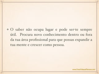 O saber não ocupa lugar e pode ser-te sempre
útil. Procura novo conhecimento dentro ou fora
da tua área proﬁssional para que possas expandir a
tua mente e crescer como pessoa. 
www.ViveaVidaqueMereces.com
 