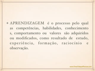APRENDIZAGEM é o processo pelo qual
as competências, habilidades, conhecimento
s, comportamento ou valores são adquiridos
ou modiﬁcados, como resultado de estudo,
experiência, formação, raciocínio e
observação.
www.ViveaVidaqueMereces.com
 
