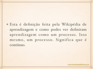 Esta é deﬁnição feita pela Wikipédia de
aprendizagem e como podes ver deﬁniram
aprendizagem como um processo. Isso
mesmo, um processo. Significa que é
contínuo. 
www.ViveaVidaqueMereces.com
 