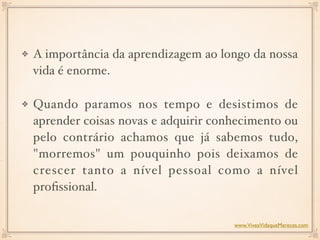 A importância da aprendizagem ao longo da nossa
vida é enorme.
Quando paramos nos tempo e desistimos de
aprender coisas novas e adquirir conhecimento ou
pelo contrário achamos que já sabemos tudo,
"morremos" um pouquinho pois deixamos de
crescer tanto a nível pessoal como a nível
proﬁssional.
www.ViveaVidaqueMereces.com
 