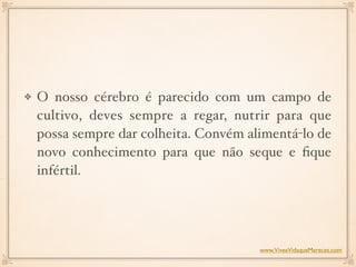 O nosso cérebro é parecido com um campo de
cultivo, deves sempre a regar, nutrir para que
possa sempre dar colheita. Convém alimentá-lo de
novo conhecimento para que não seque e ﬁque
infértil.
www.ViveaVidaqueMereces.com
 