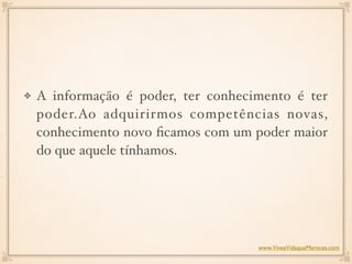 A informação é poder, ter conhecimento é ter
poder.Ao adquirirmos competências novas,
conhecimento novo ﬁcamos com um poder maior
do que aquele tínhamos.  
www.ViveaVidaqueMereces.com
 