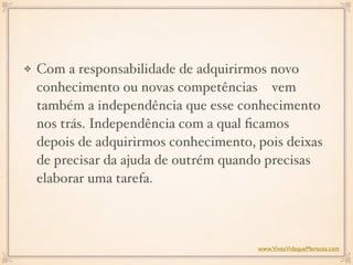 Com a responsabilidade de adquirirmos novo
conhecimento ou novas competências  vem
também a independência que esse conhecimento
nos trás. Independência com a qual ﬁcamos
depois de adquirirmos conhecimento, pois deixas
de precisar da ajuda de outrém quando precisas
elaborar uma tarefa.  
www.ViveaVidaqueMereces.com
 