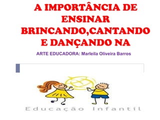 A IMPORTÂNCIA DE
ENSINAR
BRINCANDO,CANTANDO
E DANÇANDO NA
ARTE EDUCADORA: Marleila Oliveira Barros

 
