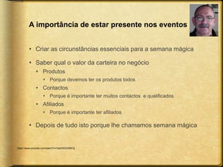 A importância de estar presente nos eventos 
 Criar as circunstâncias essenciais para a semana mágica 
 Saber qual o valor da carteira no negócio 
 Produtos 
 Porque devemos ter os produtos todos 
 Contactos 
 Porque é importante ter muitos contactos e qualificados 
 Afiliados 
 Porque é importante ter afiliados 
 Depois de tudo isto porque lhe chamamos semana mágica 
https://www.youtube.com/watch?v=OahHEEDDMYg 
 