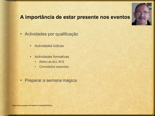 A importância de estar presente nos eventos 
 Actividades por qualificação 
 Actividades lúdicas 
 Actividades formativas 
 Retiro de ALL IN’S 
 Convidados especiais 
 Preparar a semana mágica 
https://www.youtube.com/watch?v=OahHEEDDMYg 
 