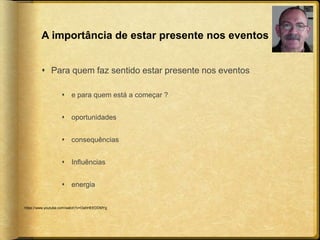 A importância de estar presente nos eventos 
 Para quem faz sentido estar presente nos eventos 
 e para quem está a começar ? 
 oportunidades 
 consequências 
 Influências 
 energia 
https://www.youtube.com/watch?v=OahHEEDDMYg 
 