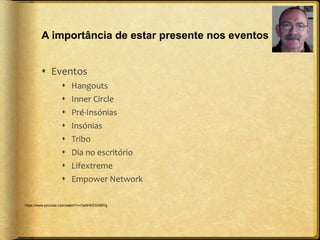 A importância de estar presente nos eventos 
 Eventos 
 Hangouts 
 Inner Circle 
 Pré-Insónias 
 Insónias 
 Tribo 
 Dia no escritório 
 Lifextreme 
 Empower Network 
https://www.youtube.com/watch?v=OahHEEDDMYg 
