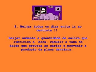 8. Beijar todos os dias evita ir ao dentista !!    Beijar aumenta a quantidade de saliva que lubrifica a  boca, reduzir a taxa do ácido que provoca as cáries e prevenir a produção da placa dentária.  