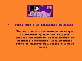 Fazer Amor é um tratamento de beleza. T estes científicos demonstraram que as mulheres quando têm relações sexuais produzem um grande número de hormônio Estrogênio. Essa hormônio torna os cabelos brilhantes e a pele macia .    