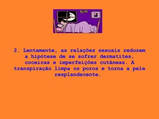 2. Lentamente, as relações sexuais reduzem a hipótese de se sofrer dermatites, coceiras e imperfeições cutâneas. A transpiração limpa os poros e torna a pele resplandecente.  