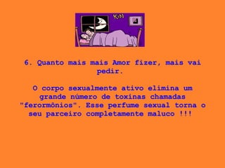 6. Quanto mais mais Amor fizer, mais vai pedir.    O corpo sexualmente ativo elimina um grande número de toxinas chamadas "ferormônios". Esse perfume sexual torna o seu parceiro completamente maluco !!!  
