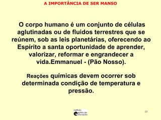 A IMPORTÂNCIA DE SER MANSO O O corpo humano é um conjunto de células aglutinadas ou de fluidos terrestres que se reúnem, sob as leis planetárias, oferecendo ao Espírito a santa oportunidade de aprender, valorizar, reformar e engrandecer a vida.Emmanuel - (Pão Nosso). RReações  químicas devem ocorrer sob determinada condição de temperatura e pressão. 