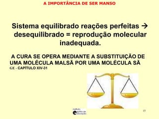 A IMPORTÂNCIA DE SER MANSO SSistema equilibrado reações perfeitas    desequilibrado = reprodução molecular inadequada. A A CURA SE OPERA MEDIANTE A SUBSTITUIÇÃO   DE UMA MOLÉCULA MALSÃ POR UMA MOLÉCULA SÃ  GE  -  CAPÍTULO XIV-31 